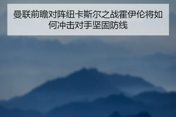 曼联前瞻对阵纽卡斯尔之战霍伊伦将如何冲击对手坚固防线