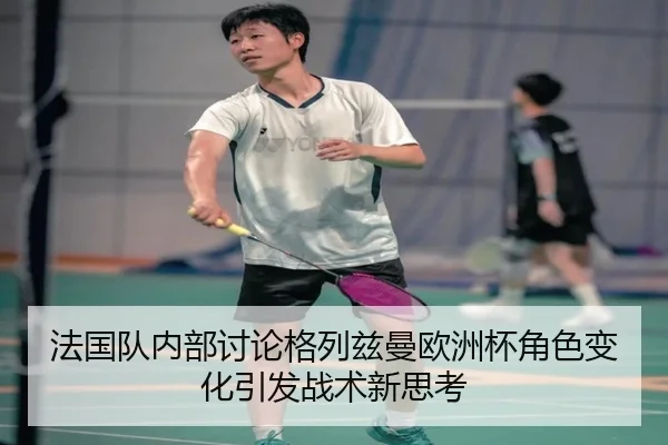 法国队内部讨论格列兹曼欧洲杯角色变化引发战术新思考