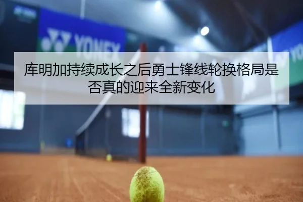库明加持续成长之后勇士锋线轮换格局是否真的迎来全新变化