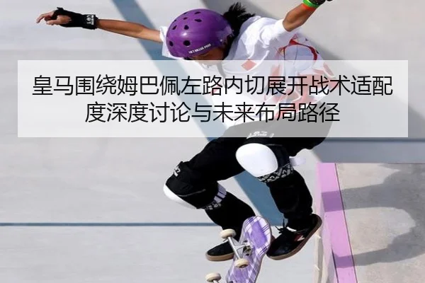 皇马围绕姆巴佩左路内切展开战术适配度深度讨论与未来布局路径