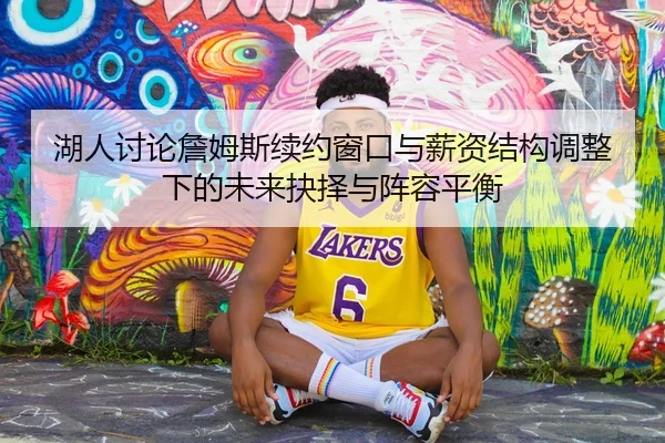 湖人讨论詹姆斯续约窗口与薪资结构调整下的未来抉择与阵容平衡